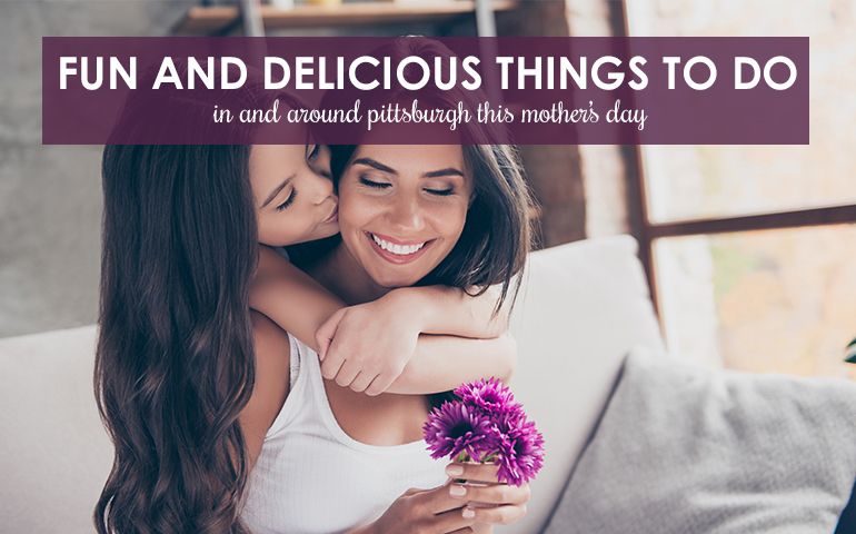Fun and Delicious Things to Do in and Around Pittsburgh This Mother’s Day